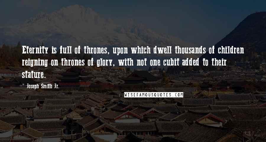 Joseph Smith Jr. quotes: Eternity is full of thrones, upon which dwell thousands of children reigning on thrones of glory, with not one cubit added to their stature. Joseph Smith Jr. quotes: Eternity is full of thrones, upon which dwell thousands of children reigning on thrones of glory, with not one cubit added to their stature.