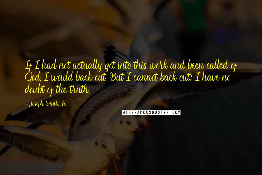 Joseph Smith Jr. quotes: If I had not actually got into this work and been called of God, I would back out. But I cannot back out: I have no doubt of the truth. Joseph Smith Jr. quotes: If I had not actually got into this work and been called of God, I would back out. But I cannot back out: I have no doubt of the truth.