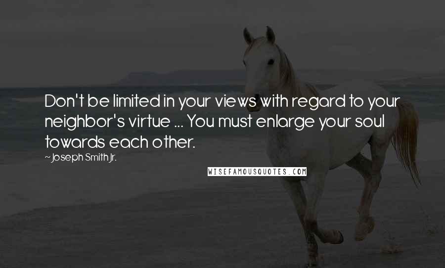 Joseph Smith Jr. quotes: Don't be limited in your views with regard to your neighbor's virtue ... You must enlarge your soul towards each other. Joseph Smith Jr. quotes: Don't be limited in your views with regard to your neighbor's virtue ... You must enlarge your soul towards each other.