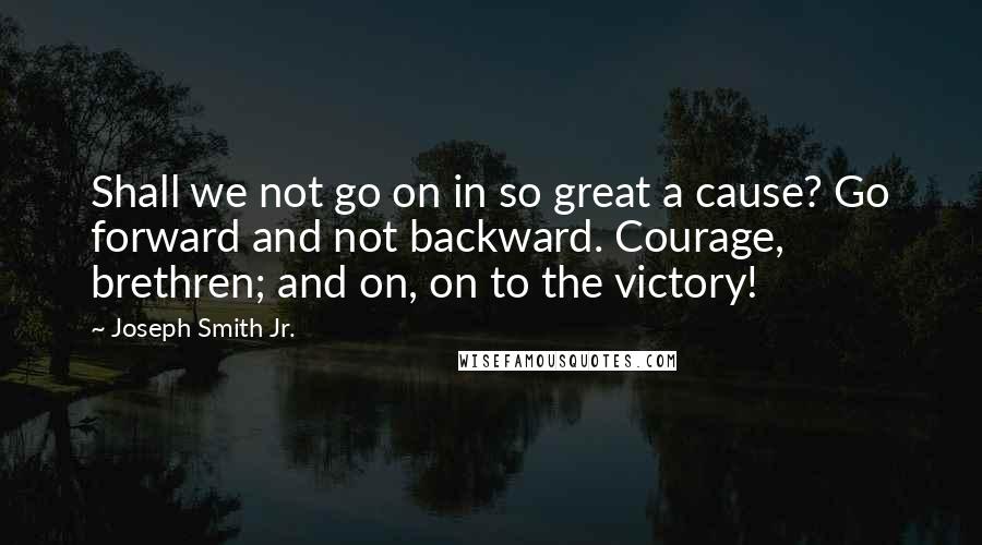 Joseph Smith Jr. quotes: Shall we not go on in so great a cause? Go forward and not backward. Courage, brethren; and on, on to the victory! Joseph Smith Jr. quotes: Shall we not go on in so great a cause? Go forward and not backward. Courage, brethren; and on, on to the victory!