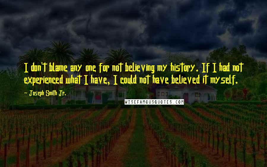 Joseph Smith Jr. quotes: I don't blame any one for not believing my history. If I had not experienced what I have, I could not have believed it myself. Joseph Smith Jr. quotes: I don't blame any one for not believing my history. If I had not experienced what I have, I could not have believed it myself.