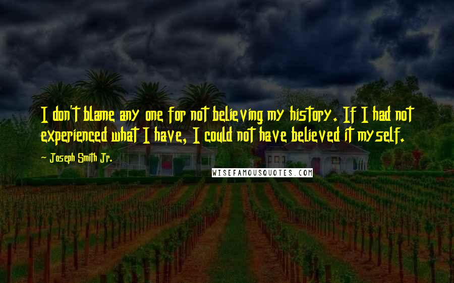 Joseph Smith Jr. quotes: I don't blame any one for not believing my history. If I had not experienced what I have, I could not have believed it myself.