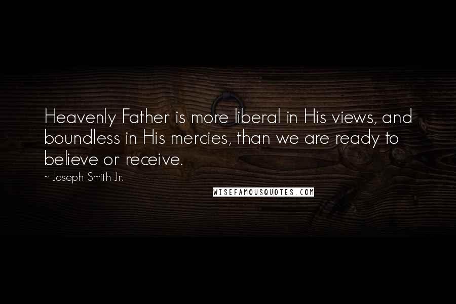 Joseph Smith Jr. quotes: Heavenly Father is more liberal in His views, and boundless in His mercies, than we are ready to believe or receive. Joseph Smith Jr. quotes: Heavenly Father is more liberal in His views, and boundless in His mercies, than we are ready to believe or receive.