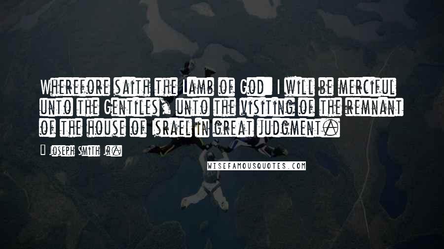 Joseph Smith Jr. quotes: Wherefore saith the Lamb of God: I will be merciful unto the Gentiles, unto the visiting of the remnant of the house of Israel in great judgment. Joseph Smith Jr. quotes: Wherefore saith the Lamb of God: I will be merciful unto the Gentiles, unto the visiting of the remnant of the house of Israel in great judgment.