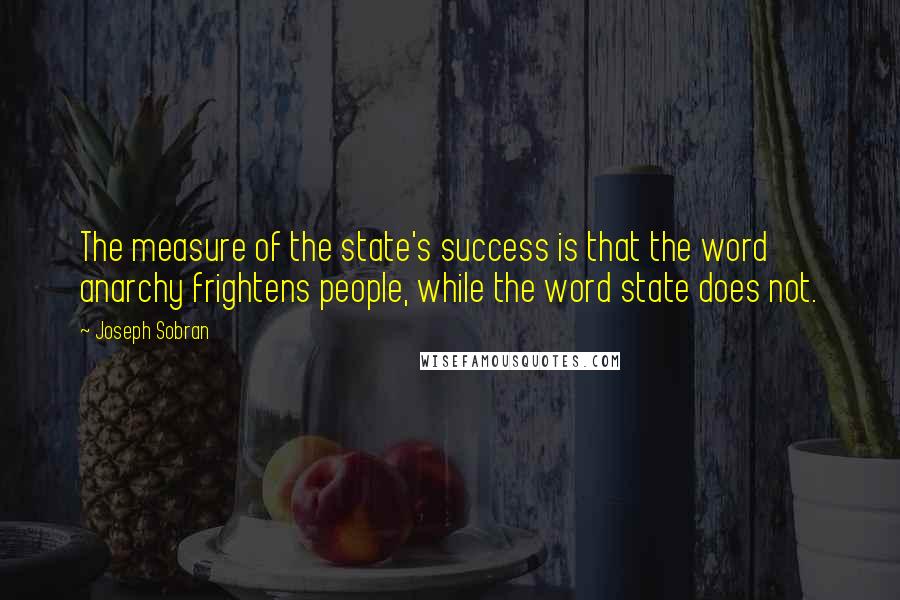 Joseph Sobran quotes: The measure of the state's success is that the word anarchy frightens people, while the word state does not. Joseph Sobran quotes: The measure of the state's success is that the word anarchy frightens people, while the word state does not.