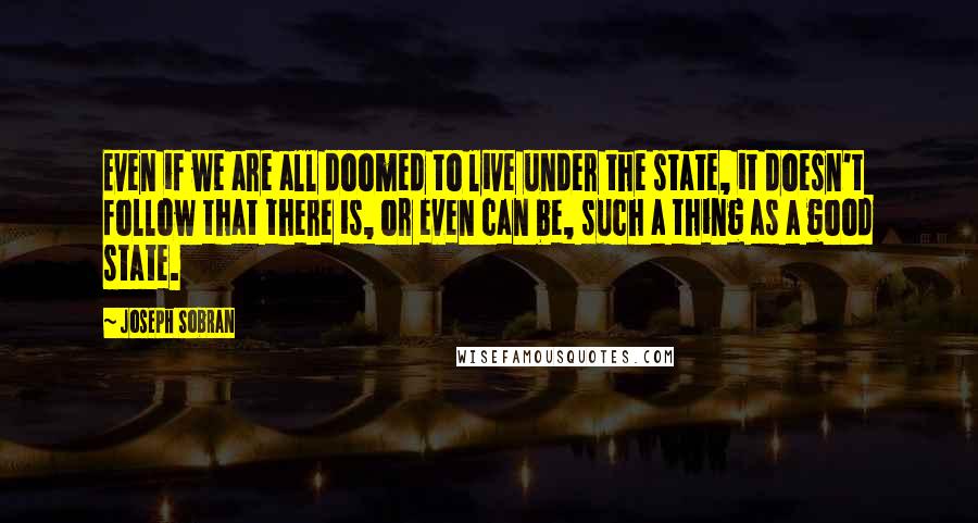 Joseph Sobran quotes: Even if we are all doomed to live under the state, it doesn't follow that there is, or even can be, such a thing as a good state.