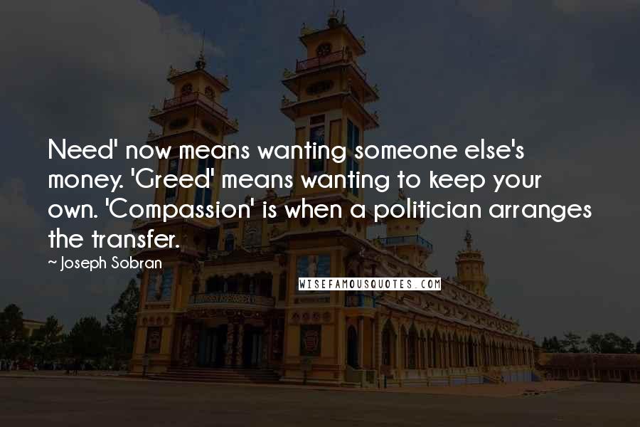 Joseph Sobran quotes: Need' now means wanting someone else's money. 'Greed' means wanting to keep your own. 'Compassion' is when a politician arranges the transfer. Joseph Sobran quotes: Need' now means wanting someone else's money. 'Greed' means wanting to keep your own. 'Compassion' is when a politician arranges the transfer.