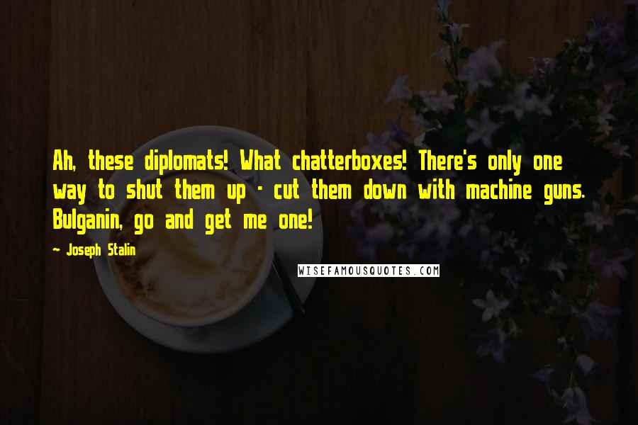 Joseph Stalin quotes: Ah, these diplomats! What chatterboxes! There's only one way to shut them up - cut them down with machine guns. Bulganin, go and get me one!