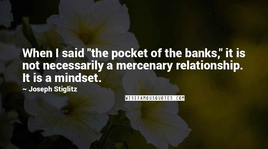 Joseph Stiglitz quotes: When I said "the pocket of the banks," it is not necessarily a mercenary relationship. It is a mindset.