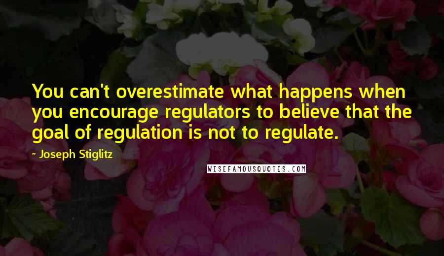Joseph Stiglitz quotes: You can't overestimate what happens when you encourage regulators to believe that the goal of regulation is not to regulate.