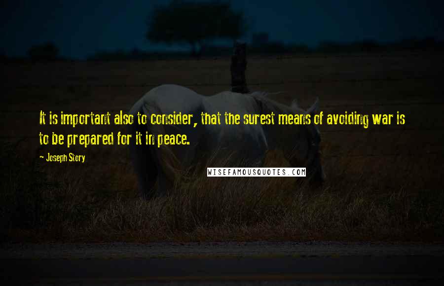 Joseph Story quotes: It is important also to consider, that the surest means of avoiding war is to be prepared for it in peace. Joseph Story quotes: It is important also to consider, that the surest means of avoiding war is to be prepared for it in peace.