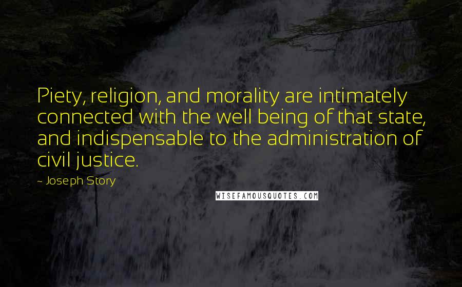 Joseph Story quotes: Piety, religion, and morality are intimately connected with the well being of that state, and indispensable to the administration of civil justice. Joseph Story quotes: Piety, religion, and morality are intimately connected with the well being of that state, and indispensable to the administration of civil justice.