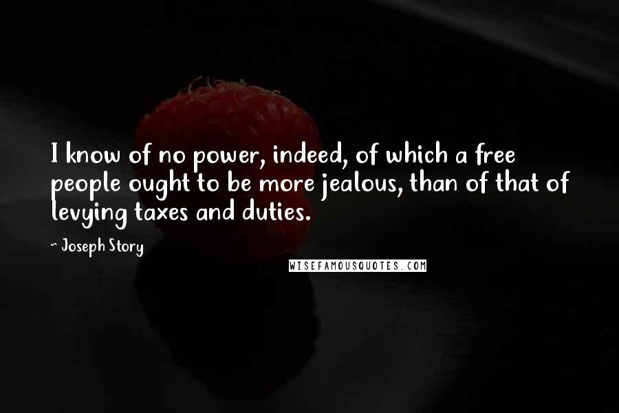 Joseph Story quotes: I know of no power, indeed, of which a free people ought to be more jealous, than of that of levying taxes and duties. Joseph Story quotes: I know of no power, indeed, of which a free people ought to be more jealous, than of that of levying taxes and duties.