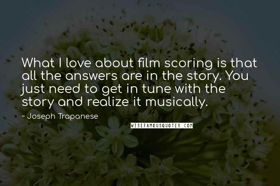 Joseph Trapanese quotes: What I love about film scoring is that all the answers are in the story. You just need to get in tune with the story and realize it musically.