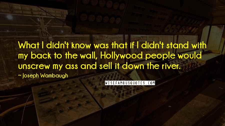 Joseph Wambaugh quotes: What I didn't know was that if I didn't stand with my back to the wall, Hollywood people would unscrew my ass and sell it down the river.