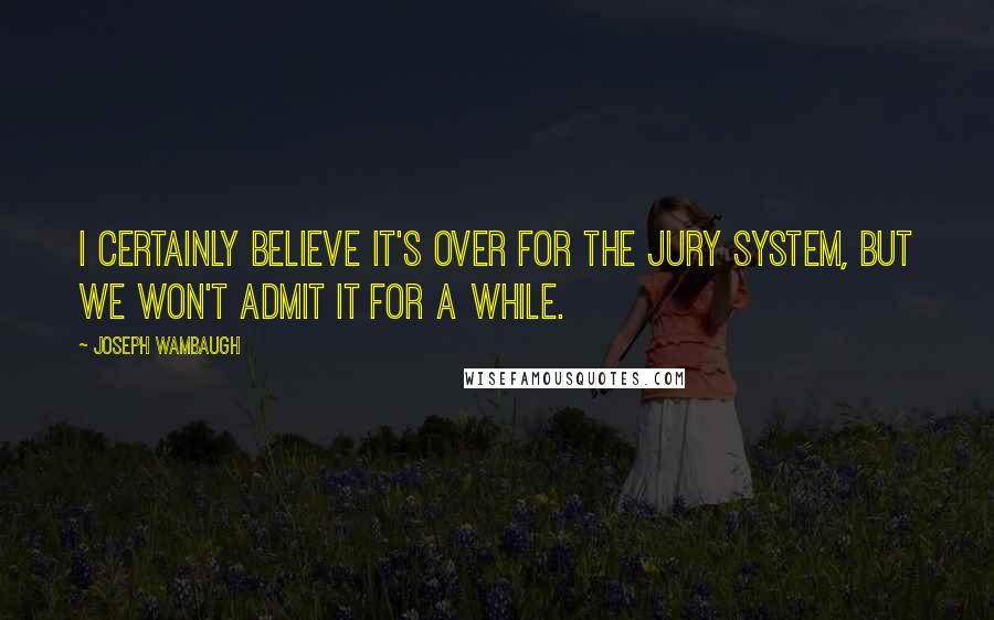 Joseph Wambaugh quotes: I certainly believe it's over for the jury system, but we won't admit it for a while.