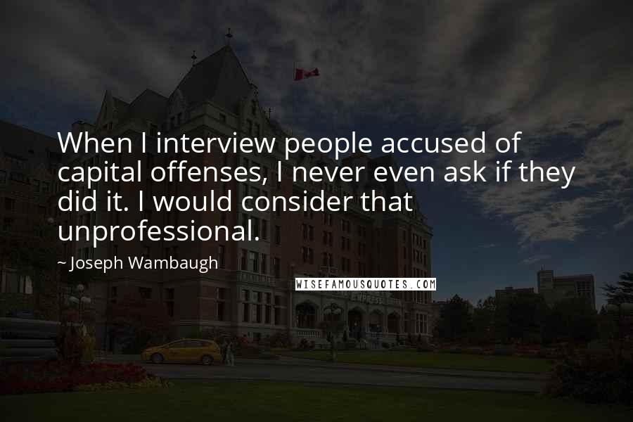Joseph Wambaugh quotes: When I interview people accused of capital offenses, I never even ask if they did it. I would consider that unprofessional.