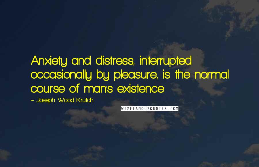 Joseph Wood Krutch quotes: Anxiety and distress, interrupted occasionally by pleasure, is the normal course of man's existence.