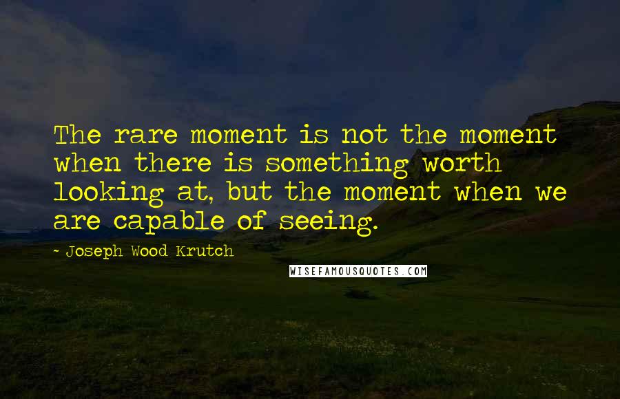 Joseph Wood Krutch quotes: The rare moment is not the moment when there is something worth looking at, but the moment when we are capable of seeing.