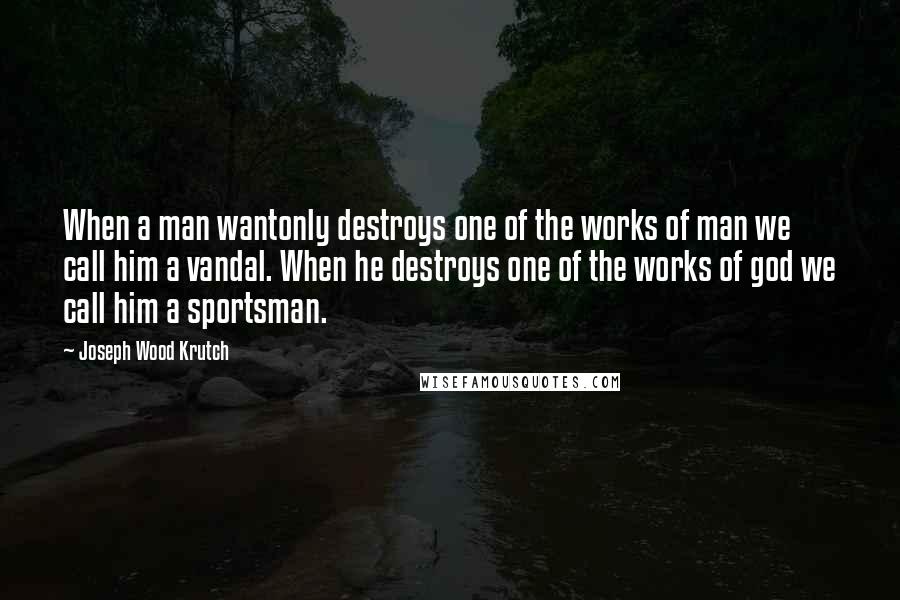 Joseph Wood Krutch quotes: When a man wantonly destroys one of the works of man we call him a vandal. When he destroys one of the works of god we call him a sportsman.