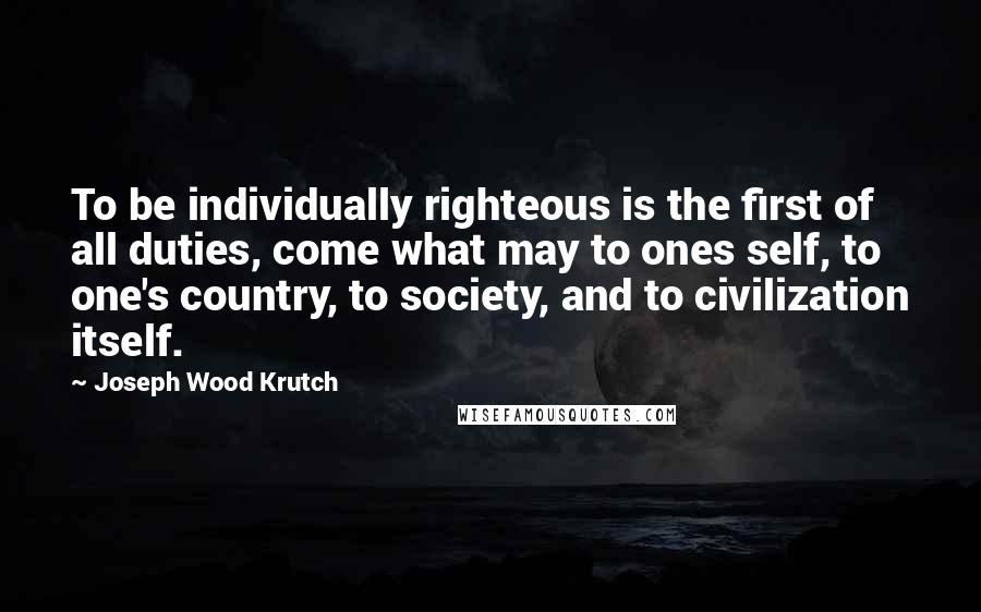 Joseph Wood Krutch quotes: To be individually righteous is the first of all duties, come what may to ones self, to one's country, to society, and to civilization itself.