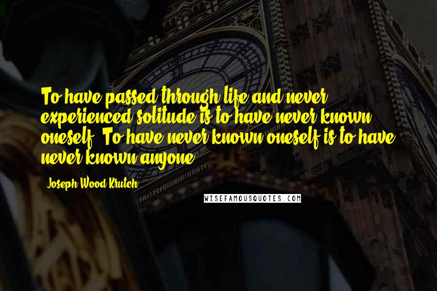 Joseph Wood Krutch quotes: To have passed through life and never experienced solitude is to have never known oneself. To have never known oneself is to have never known anyone.