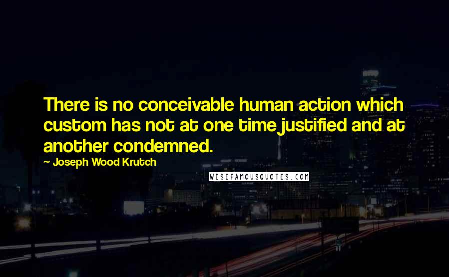 Joseph Wood Krutch quotes: There is no conceivable human action which custom has not at one time justified and at another condemned.