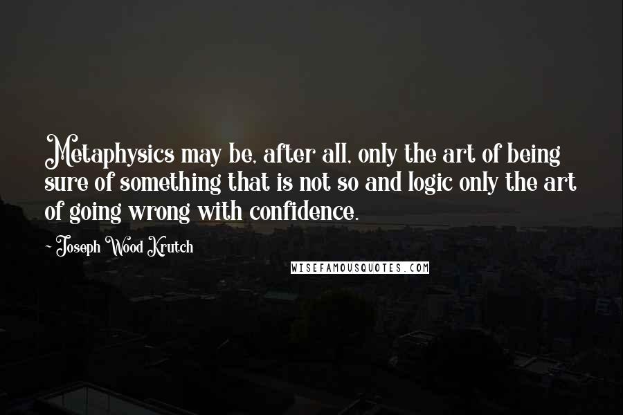 Joseph Wood Krutch quotes: Metaphysics may be, after all, only the art of being sure of something that is not so and logic only the art of going wrong with confidence.