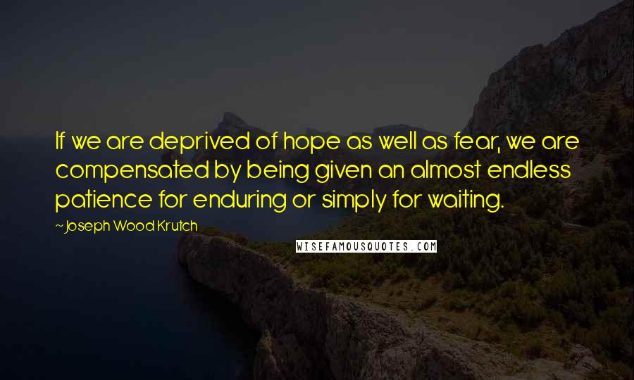 Joseph Wood Krutch quotes: If we are deprived of hope as well as fear, we are compensated by being given an almost endless patience for enduring or simply for waiting.