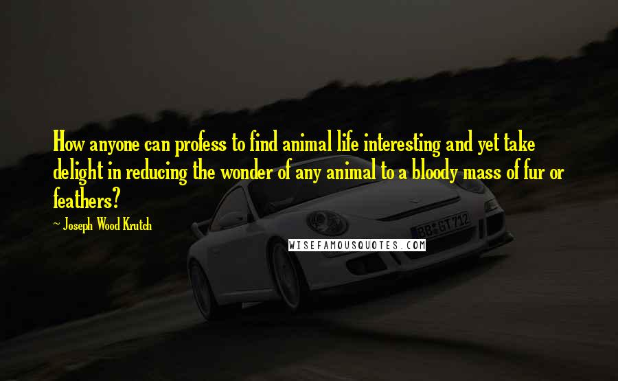 Joseph Wood Krutch quotes: How anyone can profess to find animal life interesting and yet take delight in reducing the wonder of any animal to a bloody mass of fur or feathers?