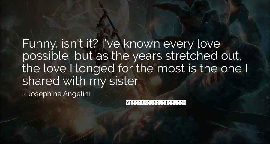 Josephine Angelini quotes: Funny, isn't it? I've known every love possible, but as the years stretched out, the love I longed for the most is the one I shared with my sister. Josephine Angelini quotes: Funny, isn't it? I've known every love possible, but as the years stretched out, the love I longed for the most is the one I shared with my sister.