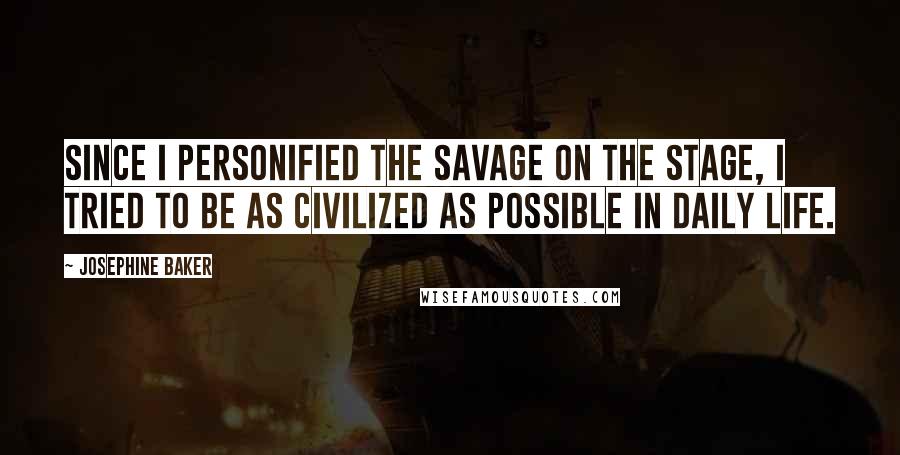 Josephine Baker quotes: Since I personified the savage on the stage, I tried to be as civilized as possible in daily life.