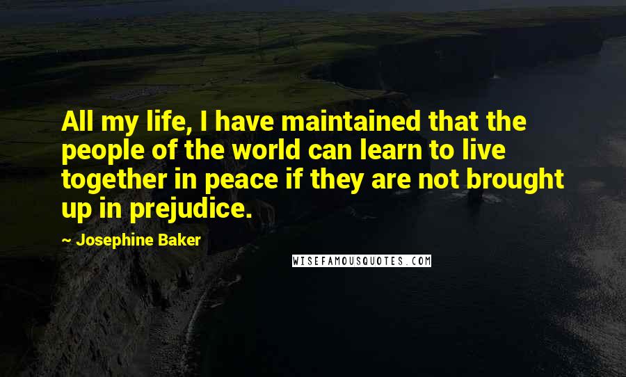 Josephine Baker quotes: All my life, I have maintained that the people of the world can learn to live together in peace if they are not brought up in prejudice. Josephine Baker quotes: All my life, I have maintained that the people of the world can learn to live together in peace if they are not brought up in prejudice.