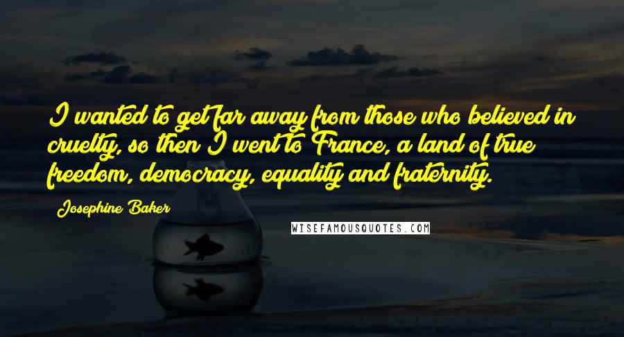 Josephine Baker quotes: I wanted to get far away from those who believed in cruelty, so then I went to France, a land of true freedom, democracy, equality and fraternity.