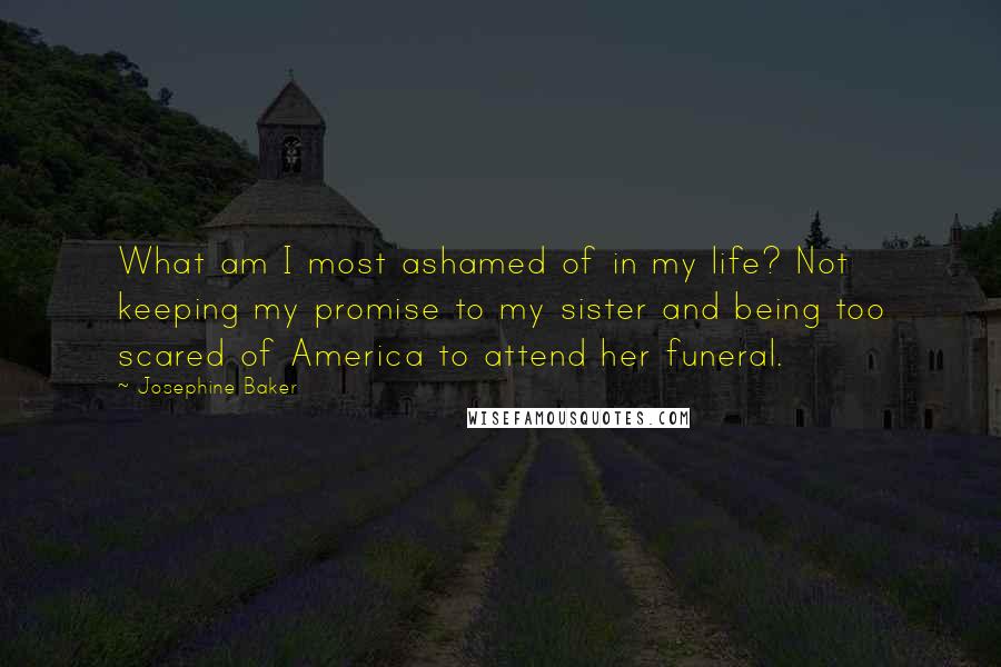 Josephine Baker quotes: What am I most ashamed of in my life? Not keeping my promise to my sister and being too scared of America to attend her funeral. Josephine Baker quotes: What am I most ashamed of in my life? Not keeping my promise to my sister and being too scared of America to attend her funeral.