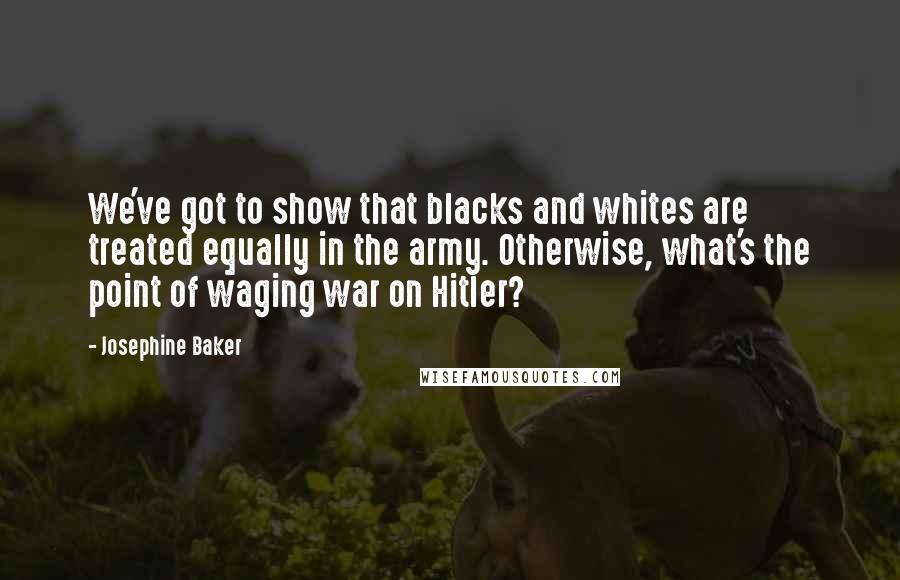 Josephine Baker quotes: We've got to show that blacks and whites are treated equally in the army. Otherwise, what's the point of waging war on Hitler?