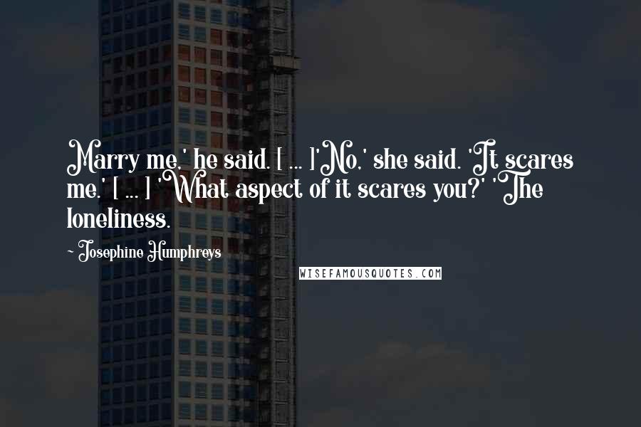 Josephine Humphreys quotes: Marry me,' he said. [ ... ]'No,' she said. 'It scares me.' [ ... ] 'What aspect of it scares you?' 'The loneliness.
