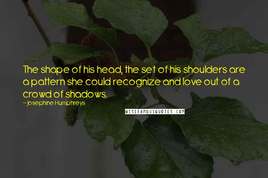 Josephine Humphreys quotes: The shape of his head, the set of his shoulders are a pattern she could recognize and love out of a crowd of shadows.
