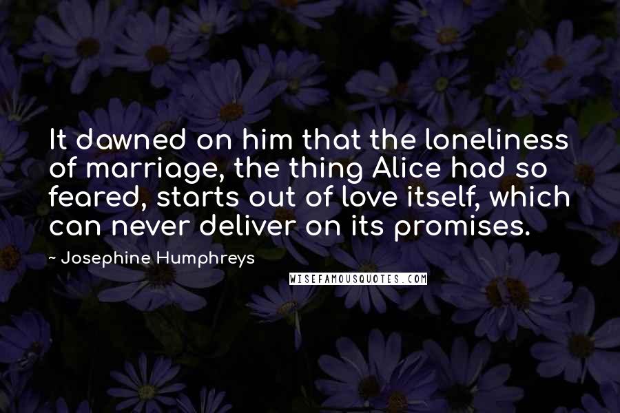 Josephine Humphreys quotes: It dawned on him that the loneliness of marriage, the thing Alice had so feared, starts out of love itself, which can never deliver on its promises.