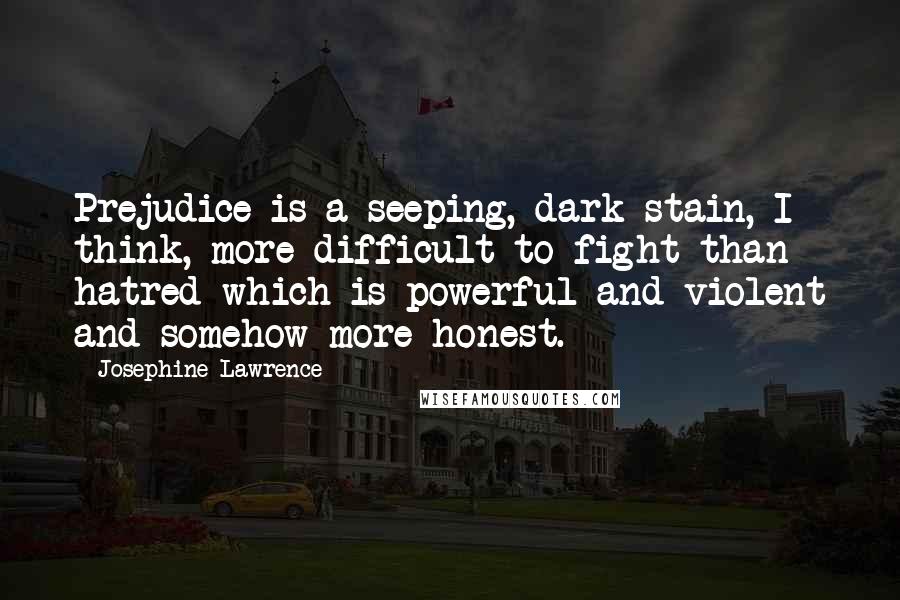 Josephine Lawrence quotes: Prejudice is a seeping, dark stain, I think, more difficult to fight than hatred-which is powerful and violent and somehow more honest.