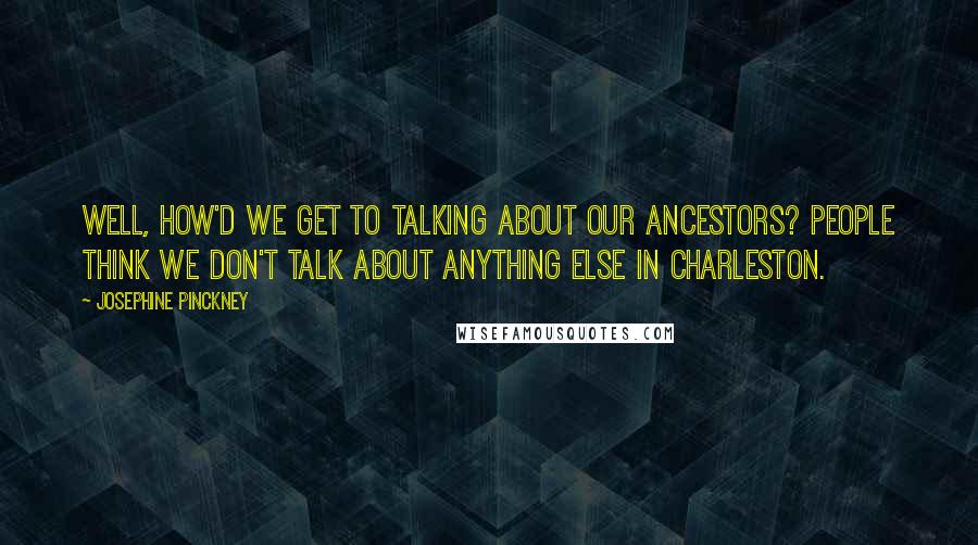 Josephine Pinckney quotes: Well, how'd we get to talking about our ancestors? People think we don't talk about anything else in Charleston.