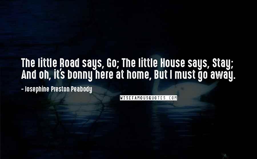 Josephine Preston Peabody quotes: The little Road says, Go; The little House says, Stay; And oh, it's bonny here at home, But I must go away. Josephine Preston Peabody quotes: The little Road says, Go; The little House says, Stay; And oh, it's bonny here at home, But I must go away.