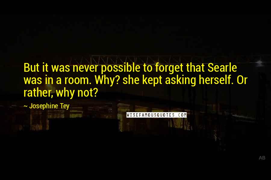 Josephine Tey quotes: But it was never possible to forget that Searle was in a room. Why? she kept asking herself. Or rather, why not?