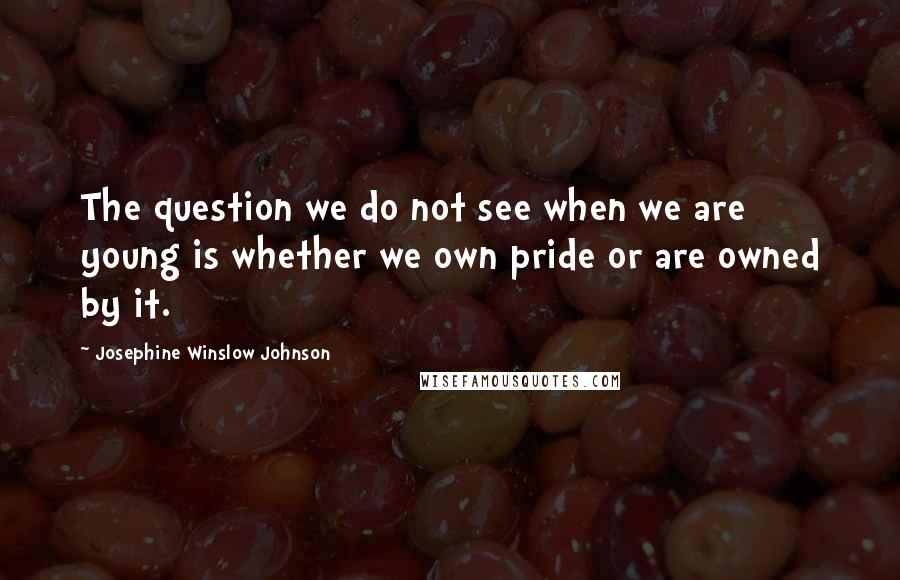 Josephine Winslow Johnson quotes: The question we do not see when we are young is whether we own pride or are owned by it.