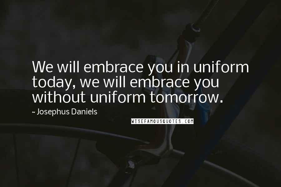 Josephus Daniels quotes: We will embrace you in uniform today, we will embrace you without uniform tomorrow.