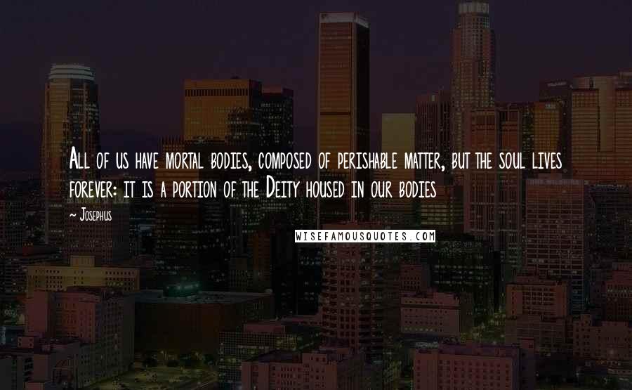 Josephus quotes: All of us have mortal bodies, composed of perishable matter, but the soul lives forever: it is a portion of the Deity housed in our bodies