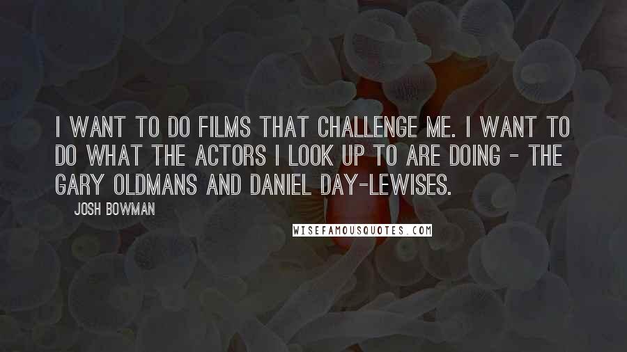 Josh Bowman quotes: I want to do films that challenge me. I want to do what the actors I look up to are doing - the Gary Oldmans and Daniel Day-Lewises.