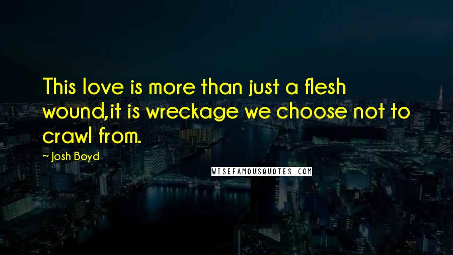 Josh Boyd quotes: This love is more than just a flesh wound,it is wreckage we choose not to crawl from.