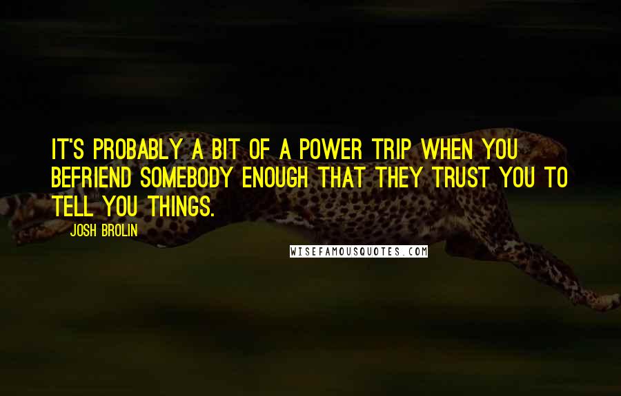 Josh Brolin quotes: It's probably a bit of a power trip when you befriend somebody enough that they trust you to tell you things.