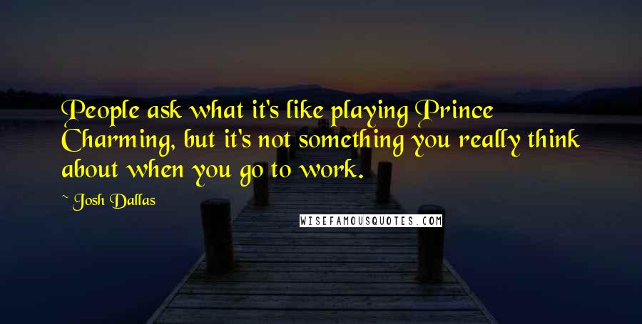 Josh Dallas quotes: People ask what it's like playing Prince Charming, but it's not something you really think about when you go to work.